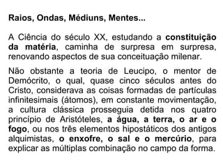 Raios, Ondas, Médiuns, Mentes... A Ciência do século XX, estudando a  constituição da matéria , caminha de surpresa em surpresa, renovando aspectos de sua conceituação milenar. Não obstante a teoria de Leucipo, o mentor de Demócrito, o qual, quase cinco séculos antes do Cristo, considerava as coisas formadas de partículas infinitesimais (átomos), em constante movimentação, a cultura clássica prosseguia detida nos quatro princípio de Aristóteles,  a água, a terra, o ar e o fogo , ou nos três elementos hipostáticos dos antigos alquimistas,  o enxofre, o sal e o mercúrio , para explicar as múltiplas combinação no campo da forma. 