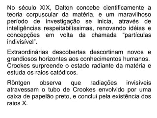 No século XIX, Dalton concebe cientificamente a teoria corpuscular da matéria, e um maravilhoso período de investigação se inicia, através de inteligências respeitabilíssimas, renovando idéias e concepções em volta da chamada “partículas indivisível”. Extraordinárias descobertas descortinam novos e grandiosos horizontes aos conhecimentos humanos. Crookes surpreende o estado radiante da matéria e estuda os raios catódicos. Röntgen observa que radiações invisíveis atravessam o tubo de Crookes envolvido por uma caixa de papelão preto, e conclui pela existência dos raios X. 