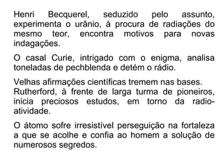 Henri Becquerel, seduzido pelo assunto, experimenta o urânio, à procura de radiações do mesmo teor, encontra motivos para novas indagações. O casal Curie, intrigado com o enigma, analisa toneladas de pechblenda e detém o rádio. Velhas afirmações científicas tremem nas bases. Rutherford, à frente de larga turma de pioneiros, inicia preciosos estudos, em torno da radio-atividade. O átomo sofre irresistível perseguição na fortaleza a que se acolhe e confia ao homem a solução de numerosos segredos. 