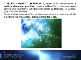 O  FLUIDO CÓSMICO UNIVERSAL  é, como já foi demonstrado,  a matéria elementar primitiva , cujas modificações e transformações constituem a inumerável variedade dos corpos da Natureza. (A Gênese. Cap. XVI – Os Fluidos) Possui muitas denominações, embora seja sempre a mesma essência e fundo:  força vital, akasa, prana, eletricidade, etc. CURSO DE EDUCAÇÃO MEDIÚNICA ESTUDO I – ENERGIA E PASSES 3ª Aula ESTUDO DOS FLUIDOS 