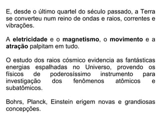 E, desde o último quartel do século passado, a Terra se converteu num reino de ondas e raios, correntes e vibrações. A  eletricidade  e o  magnetismo , o  movimento  e a  atração  palpitam em tudo. O estudo dos raios cósmico evidencia as fantásticas energias espalhadas no Universo, provendo os físicos de poderosíssimo instrumento para investigação dos fenômenos atômicos e subatômicos. Bohrs, Planck, Einstein erigem novas e grandiosas concepções. 