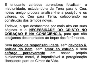 E enquanto variados aprendizes focalizam a mediunidade, estudando-a da Terra para o Céu, nosso amigo procura analisar-lhe a posição e os valores, do Céu para Terra, colaborando na construção dos tempos novos. Todavia, o que destacamos por mais alto em suas páginas é a   NECESSIDADE DO CRISTO NO CORAÇÃO E NA CONSCIÊNCIA ,  para que não estejamos desorientados ao toque dos fenômenos. Sem  noção de responsabilidade , sem  devoção à  prática do bem , sem  amor ao estudo  e sem  esforço perseverante  em nosso próprio burilamento moral, é impraticável a peregrinação libertadora para os Cimos da Vida. 