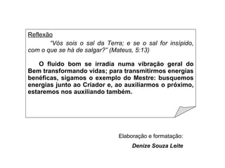 Reflexão “ Vós sois o sal da Terra; e se o sal for insípido, com o que se há de salgar?” (Mateus, 5:13) O fluido bom se irradia numa vibração geral do Bem transformando vidas; para transmitirmos energias benéficas, sigamos o exemplo do Mestre: busquemos energias junto ao Criador e, ao auxiliarmos o próximo, estaremos nos auxiliando também. Elaboração e formatação: Denize Souza Leite 
