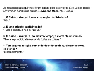 As respostas a seguir nos foram dadas pelo Espírito de São Luís e depois confirmada por muitos outros.  (Livro dos Médiuns – Cap.3) 1 .  O fluido universal é uma emanação da divindade? “ Não”. 2. É uma criação da divindade? “ Tudo é criado, a não ser Deus.” 3. O fluido universal é, ao mesmo tempo, o elemento universal? “ Sim, é o princípio elementar de todas as coisas.” 4. Tem alguma relação com o fluido elétrico do qual conhecemos os efeitos? “ É seu elemento.” CURSO DE EDUCAÇÃO MEDIÚNICA ESTUDO I – ENERGIA E PASSES 3ª Aula ESTUDO DOS FLUIDOS 