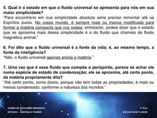 CURSO DE EDUCAÇÃO MEDIÚNICA ESTUDO I – ENERGIA E PASSES 3ª Aula ESTUDO DOS FLUIDOS 5. Qual é o estado em que o fluido universal se apresenta para nós em sua maior simplicidade? “ Para encontrá-lo em sua simplicidade absoluta seria preciso remontar até os Espíritos puros.  No vosso mundo, é sempre mais ou menos modificado para formar a matéria compacta que vos rodeia ; entretanto, podeis dizer que o estado que se aproxima mais dessa simplicidade é o do fluido que chamais de fluido magnético animal.” 6. Foi dito que o fluido universal é a fonte da vida; é, ao mesmo tempo, a fonte da inteligência? “ Não, o fluido universal  apenas anima a matéria .” 7. Uma vez que é esse fluido que compõe o perispírito, parece se achar ele numa espécie de estado de condensação; ele se aproxima, até certo ponto, da matéria propriamente dita? “ Até certo ponto, como dizeis, porque não tem todas as propriedades; é mais ou menos condensado, conforme a natureza dos mundos.” 
