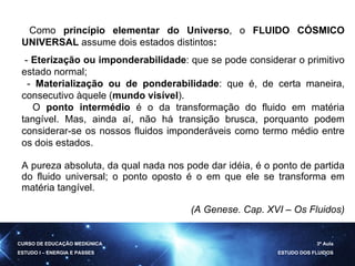   Como  princípio elementar do   Universo , o  FLUIDO CÓSMICO UNIVERSAL  assume dois estados distintos :   -  Eterização ou imponderabilidade : que se pode considerar o primitivo estado normal; -  Materialização ou de ponderabilidade : que é, de certa maneira, consecutivo àquele ( mundo visível ).        O  ponto intermédio  é o da transformação do fluido em matéria tangível. Mas, ainda aí, não há transição brusca, porquanto podem considerar-se os nossos fluidos imponderáveis como termo médio entre os dois estados. A pureza absoluta, da qual nada nos pode dar idéia, é o ponto de partida do fluido universal; o ponto oposto é o em que ele se transforma em matéria tangível.  (A Genese. Cap. XVI – Os Fluidos) CURSO DE EDUCAÇÃO MEDIÚNICA ESTUDO I – ENERGIA E PASSES 3ª Aula ESTUDO DOS FLUIDOS 