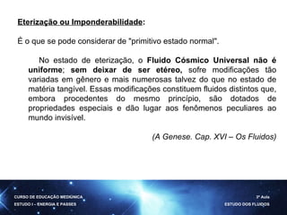 Eterização ou Imponderabilidade :  É o que se pode considerar de "primitivo estado normal". No estado de eterização, o  Fluido Cósmico Universal não é uniforme ;  sem deixar de ser etéreo,  sofre modificações tão variadas em gênero e mais numerosas talvez do que no estado de matéria tangível. Essas modificações constituem fluidos distintos que, embora procedentes do mesmo princípio, são dotados de propriedades especiais e dão lugar aos fenômenos peculiares ao mundo invisível. (A Genese. Cap. XVI – Os Fluidos) CURSO DE EDUCAÇÃO MEDIÚNICA ESTUDO I – ENERGIA E PASSES 3ª Aula ESTUDO DOS FLUIDOS 