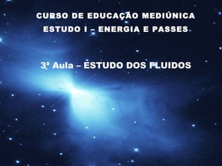 CURSO DE EDUCAÇÃO MEDIÚNICA ESTUDO I – ENERGIA E PASSES 3ª Aula – ESTUDO DOS FLUIDOS 