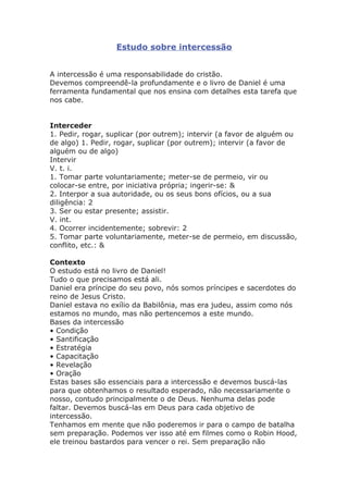 Estudo sobre intercessão
A intercessão é uma responsabilidade do cristão.
Devemos compreendê-la profundamente e o livro de Daniel é uma
ferramenta fundamental que nos ensina com detalhes esta tarefa que
nos cabe.
Interceder
1. Pedir, rogar, suplicar (por outrem); intervir (a favor de alguém ou
de algo) 1. Pedir, rogar, suplicar (por outrem); intervir (a favor de
alguém ou de algo)
Intervir
V. t. i.
1. Tomar parte voluntariamente; meter-se de permeio, vir ou
colocar-se entre, por iniciativa própria; ingerir-se: &
2. Interpor a sua autoridade, ou os seus bons ofícios, ou a sua
diligência: 2
3. Ser ou estar presente; assistir.
V. int.
4. Ocorrer incidentemente; sobrevir: 2
5. Tomar parte voluntariamente, meter-se de permeio, em discussão,
conflito, etc.: &
Contexto
O estudo está no livro de Daniel!
Tudo o que precisamos está ali.
Daniel era príncipe do seu povo, nós somos príncipes e sacerdotes do
reino de Jesus Cristo.
Daniel estava no exílio da Babilônia, mas era judeu, assim como nós
estamos no mundo, mas não pertencemos a este mundo.
Bases da intercessão
• Condição
• Santificação
• Estratégia
• Capacitação
• Revelação
• Oração
Estas bases são essenciais para a intercessão e devemos buscá-las
para que obtenhamos o resultado esperado, não necessariamente o
nosso, contudo principalmente o de Deus. Nenhuma delas pode
faltar. Devemos buscá-las em Deus para cada objetivo de
intercessão.
Tenhamos em mente que não poderemos ir para o campo de batalha
sem preparação. Podemos ver isso até em filmes como o Robin Hood,
ele treinou bastardos para vencer o rei. Sem preparação não
 