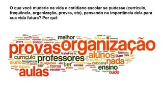 O que você mudaria na vida e cotidiano escolar se pudesse (currículo,
frequência, organização, provas, etc), pensando na importância dela para
sua vida futura? Por quê
 
