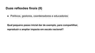Duas reflexões finais (II)
● Políticos, gestores, coordenadores e educadores:
Qual pequeno passo inicial dar de exemplo, para compartilhar,
reproduzir e ampliar impacto em escala nacional?
 
