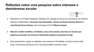 Reflexões sobre uma pesquisa sobre interesse e
desinteresse escolar
● Extraída de um Projeto Integrador realizado com colegas do Curso de Licenciatura em Ciências
Naturais e Matemática: Fernando José Smecelato, Jéssica da Rocha Gomes Oliveira e
José Daniel Cenoz Santos. Sob orientação da Profª Márcia Lazzari.
● Não tem caráter científico, é limitada a uma única escola, mas traz um recorte que
podemos encontrar em diversas instituições públicas escolares de hoje
● Este questionário a seguir foi aplicado numa escola da Vila Matilde, na Zona Leste de São
Paulo, envolvendo 246 alunos do 3º do Ensino Médio (manhã e noite)
 