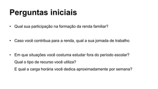 Perguntas iniciais
• Qual sua participação na formação da renda familiar?
• Caso você contribua para a renda, qual a sua jornada de trabalho
• Em que situações você costuma estudar fora do período escolar?
Qual o tipo de recurso você utiliza?
E qual a carga horária você dedica aproximadamente por semana?
 