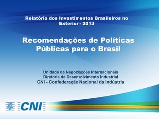 Relatório dos Investimentos Brasileiros no
Exterior - 2013

Recomendações de Políticas
Públicas para o Brasil
Unidade de Negociações Internacionais
Diretoria de Desenvolvimento Industrial

CNI - Confederação Nacional da Indústria

 