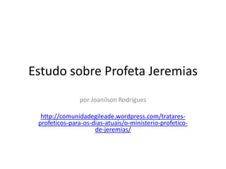 Estudo sobre Profeta Jeremias
por Joanilson Rodrigues
http://comunidadegileade.wordpress.com/tratares-
profeticos-para-os-dias-atuais/o-ministerio-profetico-
de-jeremias/
 