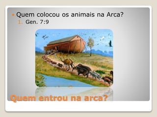 Quem entrou na arca?
 Quem colocou os animais na Arca?
1. Gen. 7:9
 