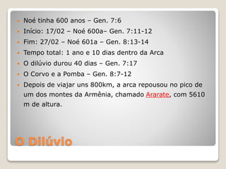 O Dilúvio
 Noé tinha 600 anos – Gen. 7:6
 Início: 17/02 – Noé 600a– Gen. 7:11-12
 Fim: 27/02 – Noé 601a – Gen. 8:13-14
 Tempo total: 1 ano e 10 dias dentro da Arca
 O dilúvio durou 40 dias – Gen. 7:17
 O Corvo e a Pomba – Gen. 8:7-12
 Depois de viajar uns 800km, a arca repousou no pico de
um dos montes da Armênia, chamado Ararate, com 5610
m de altura.
 