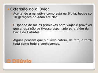 O Dilúvio
 Extensão do dilúvio:
◦ Aceitando a narrativa como está na Bíblia, houve só
10 gerações de Adão até Noé.
◦ Dispondo de meios primitivos para viajar é provável
que a raça não se tivesse espalhado para além da
Bacia do Eufrates.
◦ Alguns pensam que o dilúvio cobriu, de fato, a terra
toda como hoje a conhecemos.
 