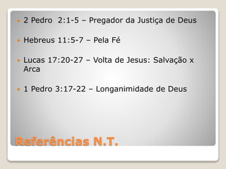 Referências N.T.
 2 Pedro 2:1-5 – Pregador da Justiça de Deus
 Hebreus 11:5-7 – Pela Fé
 Lucas 17:20-27 – Volta de Jesus: Salvação x
Arca
 1 Pedro 3:17-22 – Longanimidade de Deus
 