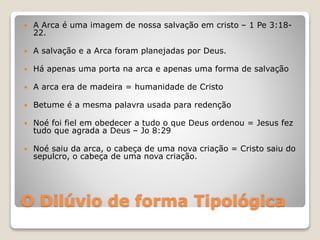 O Dilúvio de forma Tipológica
 A Arca é uma imagem de nossa salvação em cristo – 1 Pe 3:18-
22.
 A salvação e a Arca foram planejadas por Deus.
 Há apenas uma porta na arca e apenas uma forma de salvação
 A arca era de madeira = humanidade de Cristo
 Betume é a mesma palavra usada para redenção
 Noé foi fiel em obedecer a tudo o que Deus ordenou = Jesus fez
tudo que agrada a Deus – Jo 8:29
 Noé saiu da arca, o cabeça de uma nova criação = Cristo saiu do
sepulcro, o cabeça de uma nova criação.
 