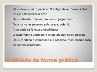 O Dilúvio de forma prática
1. Deus deve punir o pecado. O antigo deve morrer antes
de ele estabelecer o novo.
2. Deus adverte, mas no fim vem o julgamento
3. Deus salva as pessoas pela graça, pela fé.
4. A verdadeira fé leva a obediência
5. O testemunho verdadeiro exige afastar-se do pecado
6. Deus condena a concessão e a rebelião, mas recompensa
os santos separados.
 