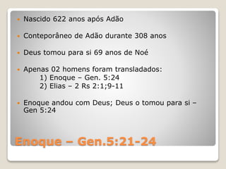 Enoque – Gen.5:21-24
 Nascido 622 anos após Adão
 Conteporâneo de Adão durante 308 anos
 Deus tomou para si 69 anos de Noé
 Apenas 02 homens foram transladados:
1) Enoque – Gen. 5:24
2) Elias – 2 Rs 2:1;9-11
 Enoque andou com Deus; Deus o tomou para si –
Gen 5:24
 