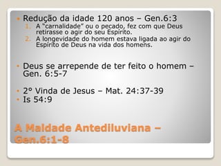 A Maldade Antediluviana –
Gen.6:1-8
 Redução da idade 120 anos – Gen.6:3
1. A “carnalidade” ou o pecado, fez com que Deus
retirasse o agir do seu Espírito.
2. A longevidade do homem estava ligada ao agir do
Espírito de Deus na vida dos homens.
• Deus se arrepende de ter feito o homem –
Gen. 6:5-7
• 2° Vinda de Jesus – Mat. 24:37-39
• Is 54:9
 