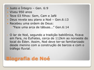 Biografia de Noé
 Justo e Íntegro – Gen. 6:9
 Viveu 950 anos
 Teve 03 filhos: Sem, Cam e Jafé
 Deus revela seu plano a Noé – Gen.6:13
 Recebeu uma ordem de Deus:
◦ ”Faze uma arca de tábuas...” Gen.6:14
• O lar de Noé, segundo a tradição babilônica, ficava
em Fara, no Eufrates, cerca de 112km ao noroeste do
local do Éden. Assim, Noé deve ter-se familiarizado
desde menino com a construção de barcos e com o
tráfego fluvial.
 