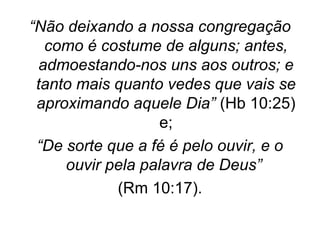 “Não deixando a nossa congregação
como é costume de alguns; antes,
admoestando-nos uns aos outros; e
tanto mais quanto vedes que vais se
aproximando aquele Dia” (Hb 10:25)
e;
“De sorte que a fé é pelo ouvir, e o
ouvir pela palavra de Deus”
(Rm 10:17).

 
