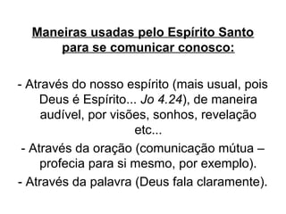 Maneiras usadas pelo Espírito Santo
para se comunicar conosco:
- Através do nosso espírito (mais usual, pois
Deus é Espírito... Jo 4.24), de maneira
audível, por visões, sonhos, revelação
etc...
- Através da oração (comunicação mútua –
profecia para si mesmo, por exemplo).
- Através da palavra (Deus fala claramente).

 
