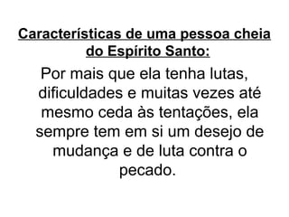Características de uma pessoa cheia
do Espírito Santo:

Por mais que ela tenha lutas,
dificuldades e muitas vezes até
mesmo ceda às tentações, ela
sempre tem em si um desejo de
mudança e de luta contra o
pecado.

 