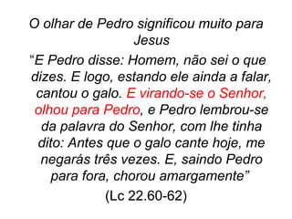 O olhar de Pedro significou muito para
Jesus
“E Pedro disse: Homem, não sei o que
dizes. E logo, estando ele ainda a falar,
cantou o galo. E virando-se o Senhor,
olhou para Pedro, e Pedro lembrou-se
da palavra do Senhor, com lhe tinha
dito: Antes que o galo cante hoje, me
negarás três vezes. E, saindo Pedro
para fora, chorou amargamente”
(Lc 22.60-62)

 