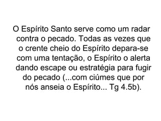 O Espírito Santo serve como um radar
contra o pecado. Todas as vezes que
o crente cheio do Espírito depara-se
com uma tentação, o Espírito o alerta
dando escape ou estratégia para fugir
do pecado (...com ciúmes que por
nós anseia o Espírito... Tg 4.5b).

 