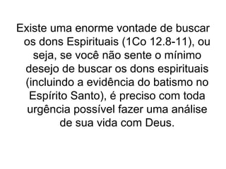 Existe uma enorme vontade de buscar
os dons Espirituais (1Co 12.8-11), ou
seja, se você não sente o mínimo
desejo de buscar os dons espirituais
(incluindo a evidência do batismo no
Espírito Santo), é preciso com toda
urgência possível fazer uma análise
de sua vida com Deus.

 