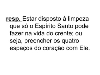 resp. Estar disposto à limpeza
que só o Espírito Santo pode
fazer na vida do crente; ou
seja, preencher os quatro
espaços do coração com Ele.

 