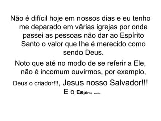 Não é difícil hoje em nossos dias e eu tenho
me deparado em várias igrejas por onde
passei as pessoas não dar ao Espírito
Santo o valor que lhe é merecido como
sendo Deus.
Noto que até no modo de se referir a Ele,
não é incomum ouvirmos, por exemplo,
Deus o criador!!!,

Jesus nosso Salvador!!!
E o Espíri  

to santo...

 