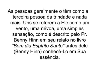 As pessoas geralmente o têm como a
terceira pessoa da trindade e nada
mais. Uns se referem a Ele como um
vento, uma névoa, uma simples
sensação, como é descrito pelo Pr.
Benny Hinn em seu relato no livro
“Bom dia Espírito Santo” antes dele
(Benny Hinn) conhecê-Lo em Sua
essência.

 