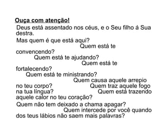 Ouça com atenção!
Deus está assentado nos céus, e o Seu filho á Sua
destra.
Mas quem é que está aqui?
Quem está te
convencendo?
Quem está te ajudando?
Quem está te
fortalecendo?
Quem está te ministrando?
Quem causa aquele arrepio
no teu corpo?
Quem traz aquele fogo
na tua língua?
Quem está trazendo
aquele calor no teu coração?
Quem não tem deixado a chama apagar?
Quem intercede por você quando
dos teus lábios não saem mais palavras?

 