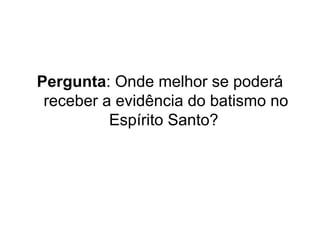 Pergunta: Onde melhor se poderá
receber a evidência do batismo no
Espírito Santo?

 