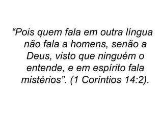 “Pois quem fala em outra língua
não fala a homens, senão a
Deus, visto que ninguém o
entende, e em espírito fala
mistérios”. (1 Coríntios 14:2).

 