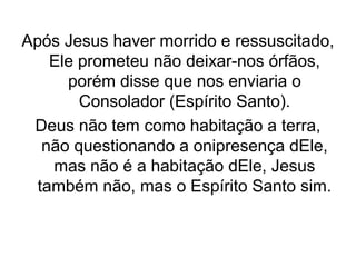Após Jesus haver morrido e ressuscitado,
Ele prometeu não deixar-nos órfãos,
porém disse que nos enviaria o
Consolador (Espírito Santo).
Deus não tem como habitação a terra,
não questionando a onipresença dEle,
mas não é a habitação dEle, Jesus
também não, mas o Espírito Santo sim.

 