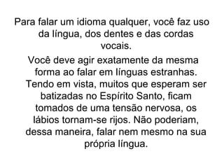 Para falar um idioma qualquer, você faz uso
da língua, dos dentes e das cordas
vocais.
Você deve agir exatamente da mesma
forma ao falar em línguas estranhas.
Tendo em vista, muitos que esperam ser
batizadas no Espírito Santo, ficam
tomados de uma tensão nervosa, os
lábios tornam-se rijos. Não poderiam,
dessa maneira, falar nem mesmo na sua
própria língua.

 