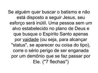 Se alguém quer buscar o batismo e não
está disposto a seguir Jesus, seu
esforço será inútil. Uma pessoa sem um
alvo estabelecido no plano de Deus e
que busque o Espírito Santo apenas
por vaidade (ou seja, para alcançar
"status", se aparecer ou coisa do tipo),
corre o sério perigo de ser enganada
por um demônio que se faz passar por
Ele. ("7 flechas")

 