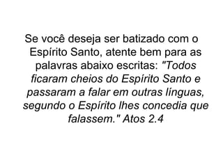 Se você deseja ser batizado com o
Espírito Santo, atente bem para as
palavras abaixo escritas: "Todos
ficaram cheios do Espírito Santo e
passaram a falar em outras línguas,
segundo o Espírito lhes concedia que
falassem." Atos 2.4

 