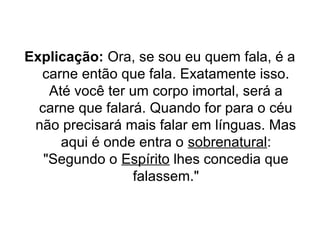 Explicação: Ora, se sou eu quem fala, é a
carne então que fala. Exatamente isso.
Até você ter um corpo imortal, será a
carne que falará. Quando for para o céu
não precisará mais falar em línguas. Mas
aqui é onde entra o sobrenatural:
"Segundo o Espírito lhes concedia que
falassem."

 