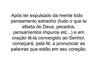 Após ter expulsado da mente todo
pensamento estranho (tudo o que te
afasta de Deus, pecados,
pensamentos impuros etc...) e em
oração tê-la convergido ao Senhor,
começará, pela fé, a pronunciar as
palavras que estão em seu coração.

 