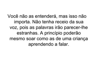 Você não as entenderá, mas isso não
importa. Não tenha receio da sua
voz, pois as palavras irão parecer-lhe
estranhas. A princípio poderão
mesmo soar como as de uma criança
aprendendo a falar.

 
