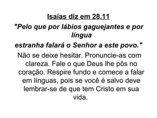 Isaías diz em 28.11
"Pelo que por lábios gaguejantes e por
língua
estranha falará o Senhor a este povo."
Não se deixe hesitar. Pronuncie-as com
clareza. Fale o que Deus lhe pôs no
coração. Respire fundo e comece a falar
em línguas, pois se você é salvo deve
lembrar-se de que tem Cristo em sua
vida.

 