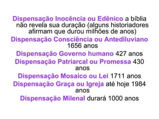 Dispensação Inocência ou Edênico a bíblia
não revela sua duração (alguns historiadores
afirmam que durou milhões de anos)
Dispensação Consciência ou Antediluviano
1656 anos
Dispensação Governo humano 427 anos
Dispensação Patriarcal ou Promessa 430
anos
Dispensação Mosaico ou Lei 1711 anos
Dispensação Graça ou Igreja até hoje 1984
anos
Dispensação Milenal durará 1000 anos

 