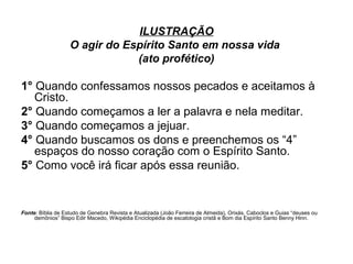 ILUSTRAÇÃO
O agir do Espírito Santo em nossa vida
(ato profético)

1° Quando confessamos nossos pecados e aceitamos à
Cristo.
2° Quando começamos a ler a palavra e nela meditar.
3° Quando começamos a jejuar.
4° Quando buscamos os dons e preenchemos os “4”
espaços do nosso coração com o Espírito Santo.
5° Como você irá ficar após essa reunião.

Fonte: Bíblia de Estudo de Genebra Revista e Atualizada (João Ferreira de Almeida), Orixás, Caboclos e Guias “deuses ou
demônios” Bispo Edir Macedo, Wikipédia Enciclopédia de escatologia cristã e Bom dia Espírito Santo Benny Hinn.

 